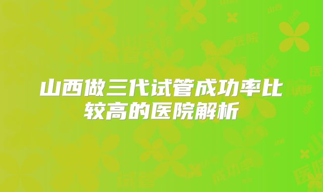 山西做三代试管成功率比较高的医院解析