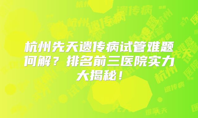 杭州先天遗传病试管难题何解？排名前三医院实力大揭秘！