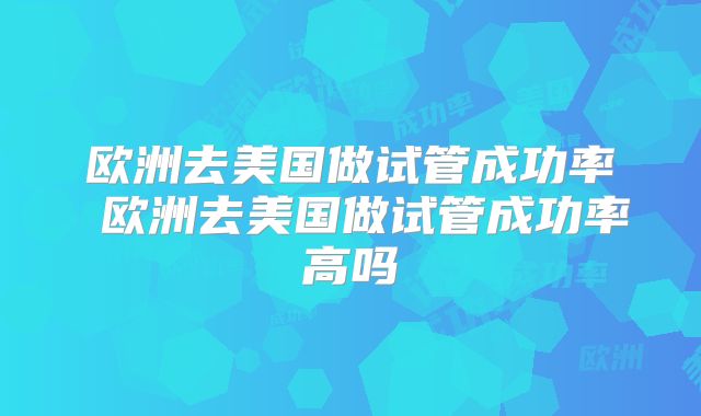 欧洲去美国做试管成功率 欧洲去美国做试管成功率高吗