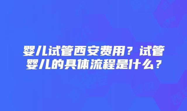 婴儿试管西安费用？试管婴儿的具体流程是什么？