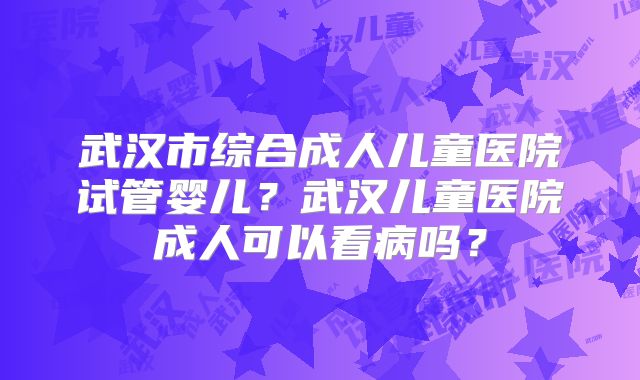 武汉市综合成人儿童医院试管婴儿？武汉儿童医院成人可以看病吗？