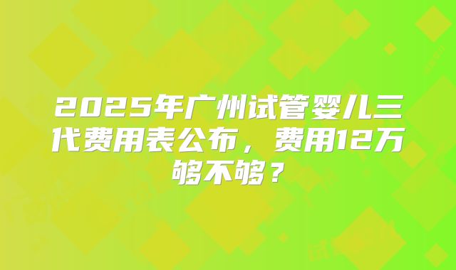 2025年广州试管婴儿三代费用表公布，费用12万够不够？