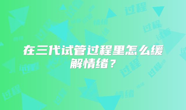 在三代试管过程里怎么缓解情绪？