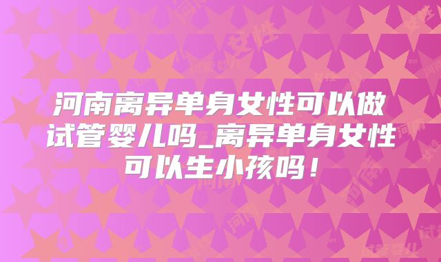 河南离异单身女性可以做试管婴儿吗_离异单身女性可以生小孩吗！