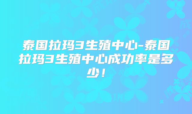 泰国拉玛3生殖中心-泰国拉玛3生殖中心成功率是多少！