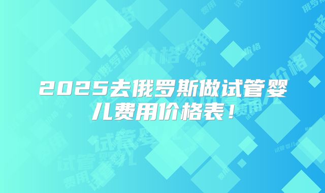 2025去俄罗斯做试管婴儿费用价格表！