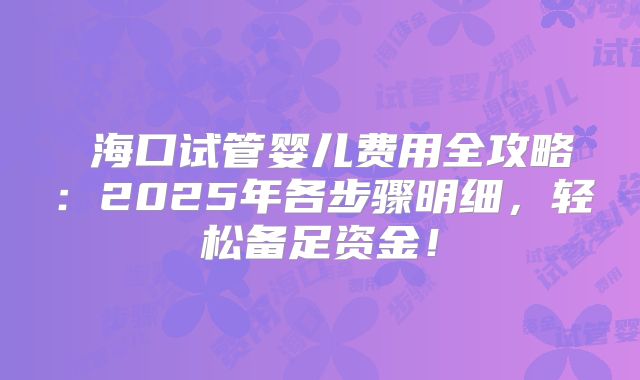 ‌海口试管婴儿费用全攻略：2025年各步骤明细，轻松备足资金！