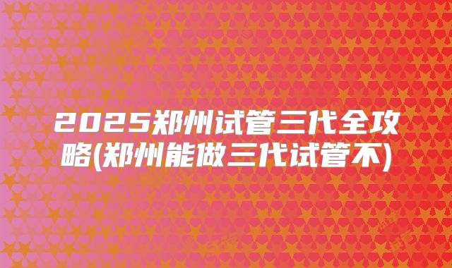2025郑州试管三代全攻略(郑州能做三代试管不)