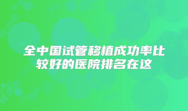 全中国试管移植成功率比较好的医院排名在这