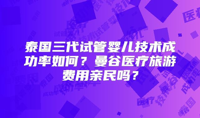 泰国三代试管婴儿技术成功率如何?曼谷医疗旅游费用亲民吗?