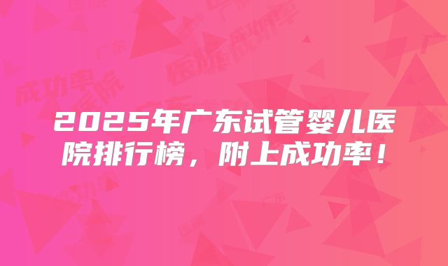 2025年广东试管婴儿医院排行榜,附上成功率!