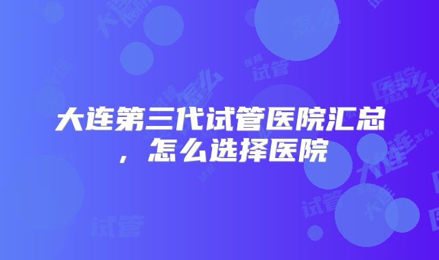 大连第三代试管医院汇总，怎么选择医院