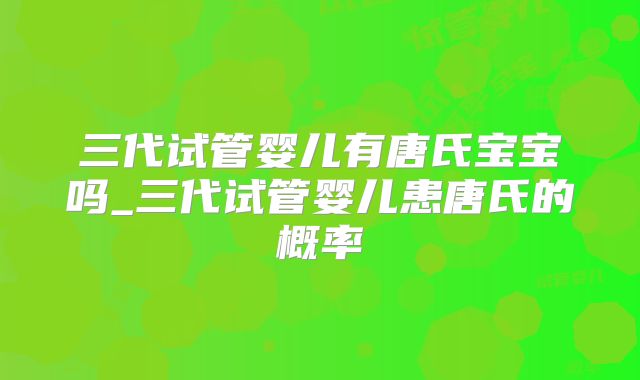 三代试管婴儿有唐氏宝宝吗_三代试管婴儿患唐氏的概率