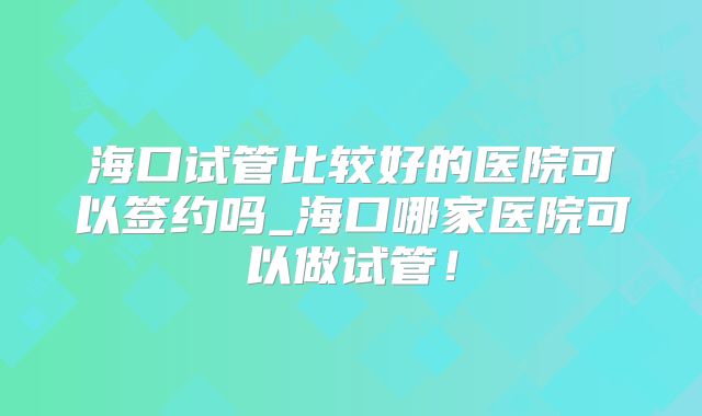 海口试管比较好的医院可以签约吗_海口哪家医院可以做试管！
