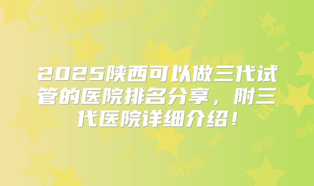 2025陕西可以做三代试管的医院排名分享，附三代医院详细介绍！