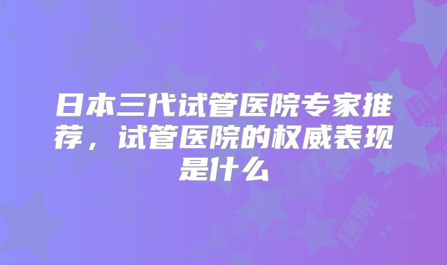 日本三代试管医院专家推荐，试管医院的权威表现是什么