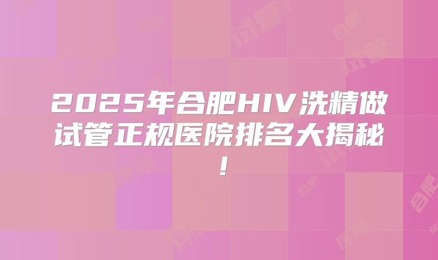 2025年合肥HIV洗精做试管正规医院排名大揭秘!