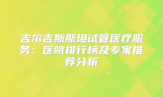 吉尔吉斯斯坦试管医疗服务：医院排行榜及专家推荐分析