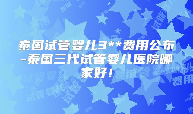 泰国试管婴儿3**费用公布-泰国三代试管婴儿医院哪家好！