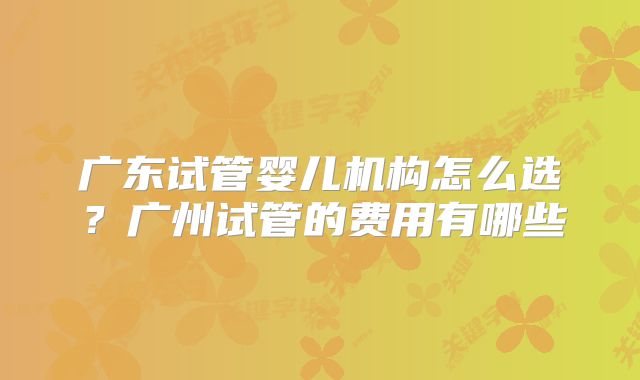 广东试管婴儿机构怎么选？广州试管的费用有哪些