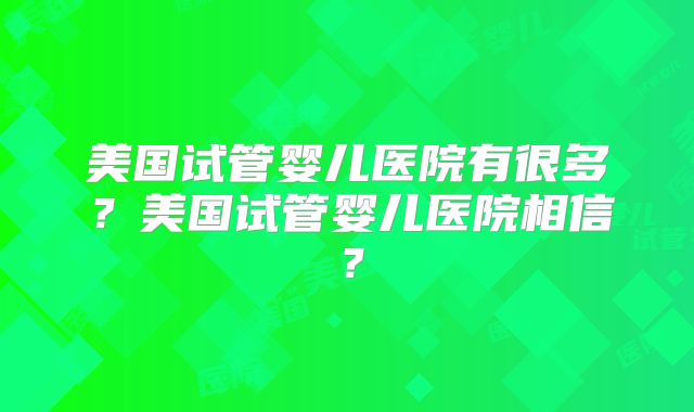 美国试管婴儿医院有很多？美国试管婴儿医院相信？