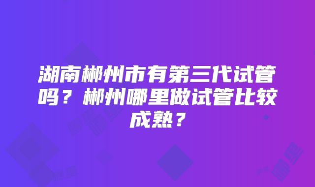 湖南郴州市有第三代试管吗？郴州哪里做试管比较成熟？