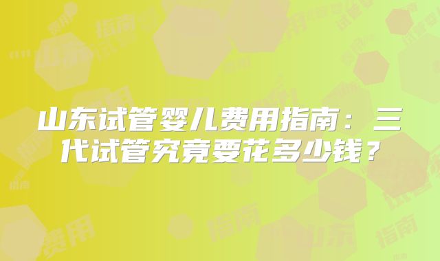 山东试管婴儿费用指南：三代试管究竟要花多少钱？