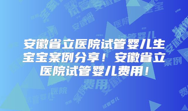 安徽省立医院试管婴儿生宝宝案例分享！安徽省立医院试管婴儿费用！