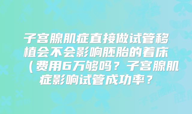 子宫腺肌症直接做试管移植会不会影响胚胎的着床（费用6万够吗？子宫腺肌症影响试管成功率？