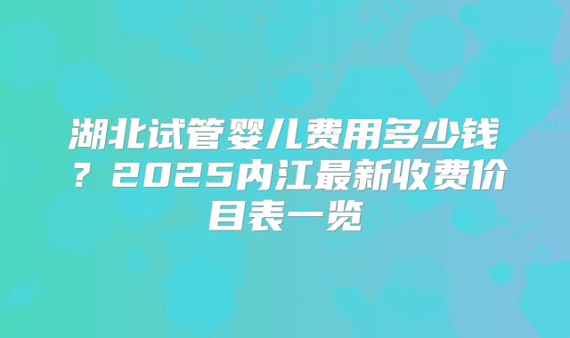 湖北试管婴儿费用多少钱？2025内江最新收费价目表一览