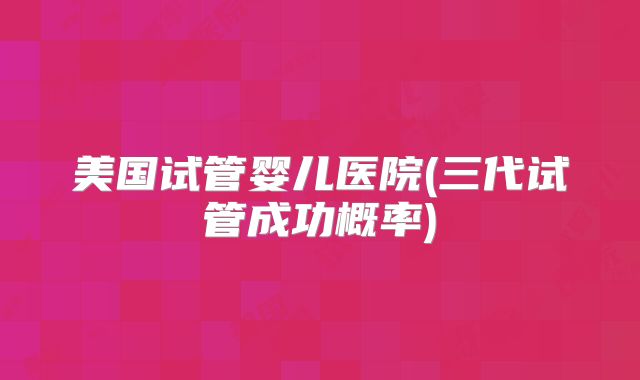 美国试管婴儿医院(三代试管成功概率)