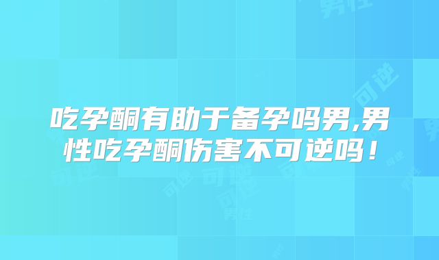 吃孕酮有助于备孕吗男,男性吃孕酮伤害不可逆吗！
