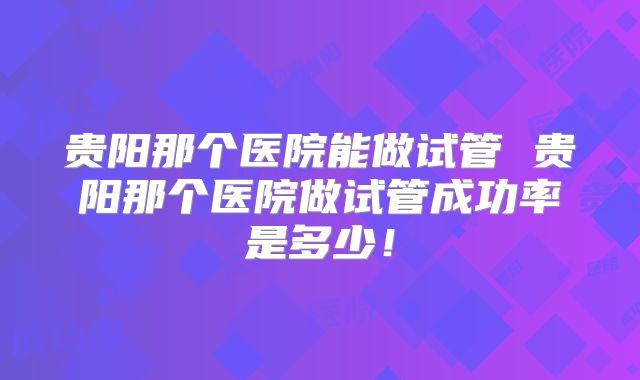贵阳那个医院能做试管 贵阳那个医院做试管成功率是多少！