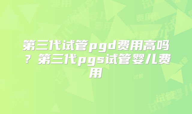 第三代试管pgd费用高吗？第三代pgs试管婴儿费用