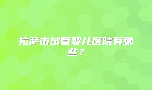 拉萨市试管婴儿医院有哪些?