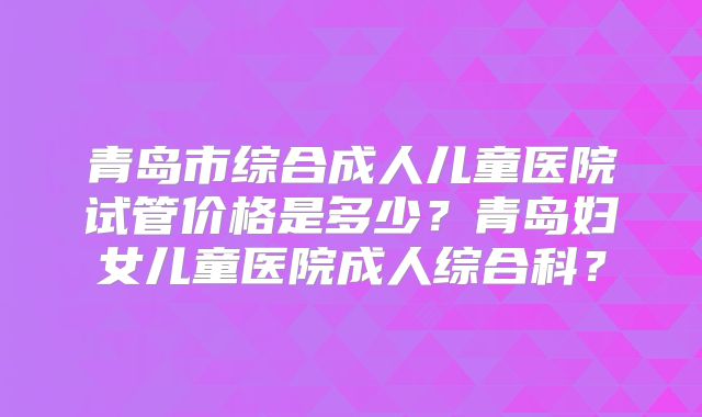 青岛市综合成人儿童医院试管价格是多少？青岛妇女儿童医院成人综合科？