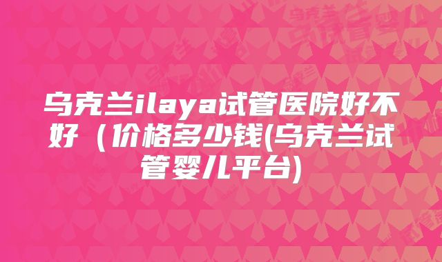乌克兰ilaya试管医院好不好(价格多少钱(乌克兰试管婴儿平台)