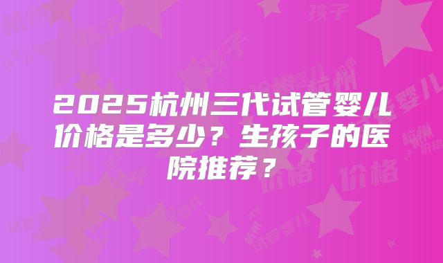 2025杭州三代试管婴儿价格是多少？生孩子的医院推荐？