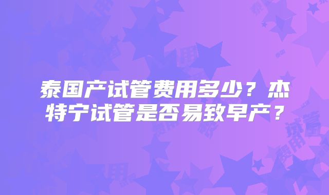 泰国产试管费用多少?杰特宁试管是否易致早产?
