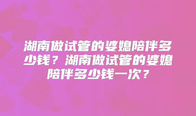 湖南做试管的婆媳陪伴多少钱?湖南做试管的婆媳陪伴多少钱一次?
