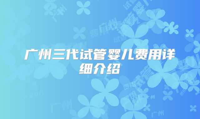 广州三代试管婴儿费用详细介绍
