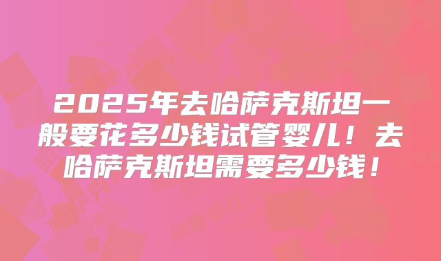 2025年去哈萨克斯坦一般要花多少钱试管婴儿！去哈萨克斯坦需要多少钱！
