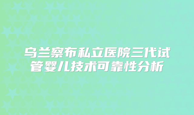 乌兰察布私立医院三代试管婴儿技术可靠性分析