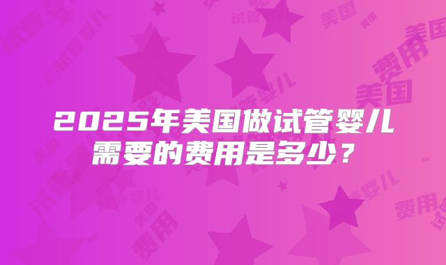 2025年美国做试管婴儿需要的费用是多少？