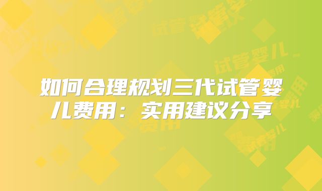 如何合理规划三代试管婴儿费用：实用建议分享
