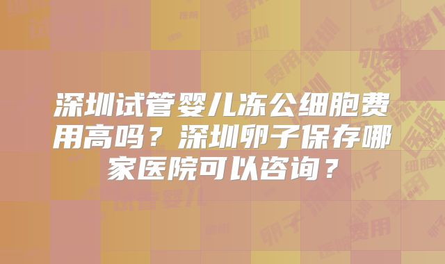 深圳试管婴儿冻公细胞费用高吗？深圳卵子保存哪家医院可以咨询？