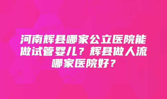 河南辉县哪家公立医院能做试管婴儿？辉县做人流哪家医院好？
