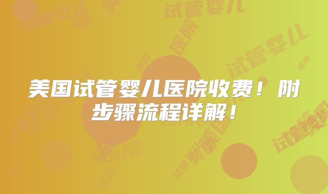 美国试管婴儿医院收费！附步骤流程详解！