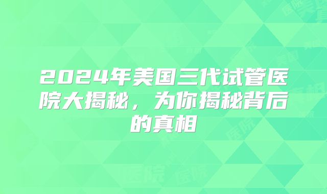 2024年美国三代试管医院大揭秘，为你揭秘背后的真相