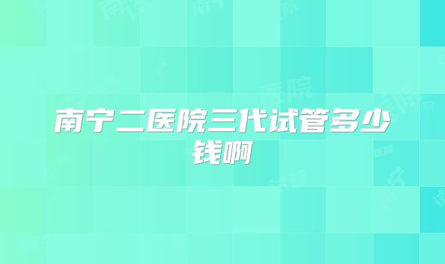 南宁二医院三代试管多少钱啊